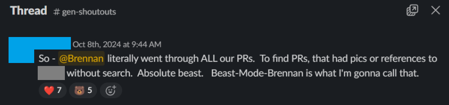 Slack message in #gen-shoutouts: “So - @Brennan literally went through ALL our PRs. To find PRs that had pics or references to [redacted] without search. Absolute beast. Beast-Mode-Brennan is what I’m gonna call that.”