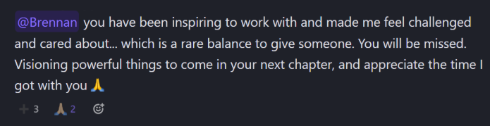 Slack message from a teammate: “@Brennan you have been inspiring to work with and made me feel challenged and cared about… which is a rare balance to give someone. You will be missed. Visioning powerful things to come in your next chapter, and appreciate the time I got with you 🙏”