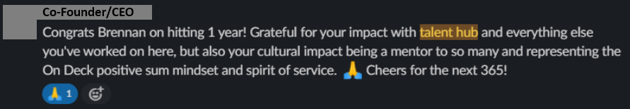 Slack message from On Deck’s Co-Founder/CEO: “Congrats Brennan on hitting 1 year! Grateful for your impact with talent hub and everything else you’ve worked on here, but also your cultural impact being a mentor to so many and representing the On Deck positive sum mindset and spirit of service. Cheers for the next 365!”