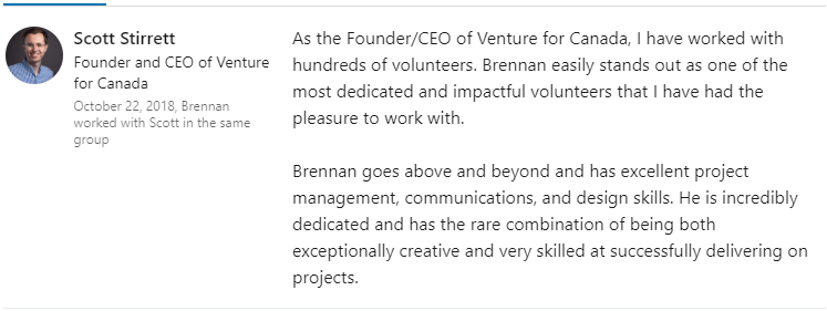LinkedIn recommendation from Scott Stirrett, Founder and CEO of Venture for Canada: “As the Founder/CEO of Venture for Canada, I have worked with hundreds of volunteers. Brennan easily stands out as one of the most dedicated and impactful volunteers that I have had the pleasure to work with. Brennan goes above and beyond and has excellent project management, communications, and design skills. He is incredibly dedicated and has the rare combination of being both exceptionally creative and very skilled at successfully delivering on projects.”